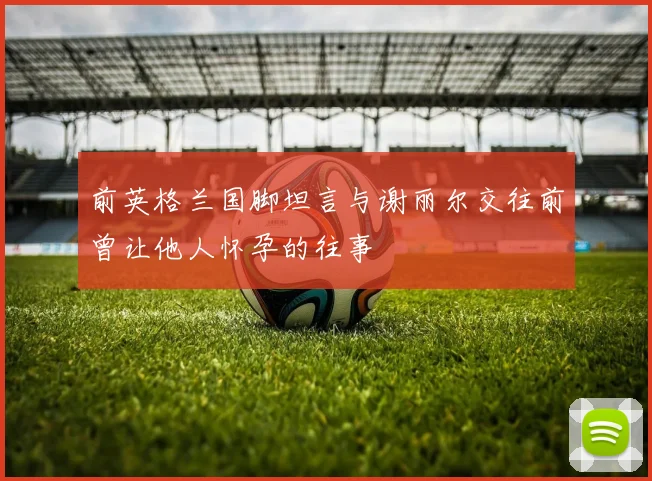 前英格兰国脚坦言与谢丽尔交往前曾让他人怀孕的往事