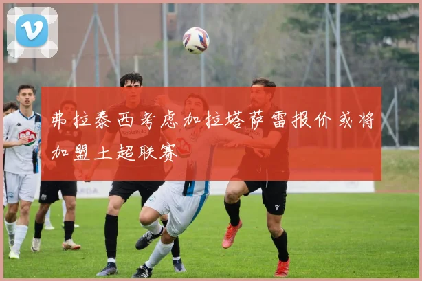 弗拉泰西考虑加拉塔萨雷报价或将加盟土超联赛