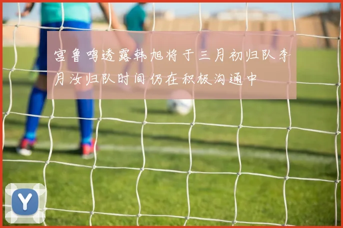 宫鲁鸣透露韩旭将于三月初归队李月汝归队时间仍在积极沟通中