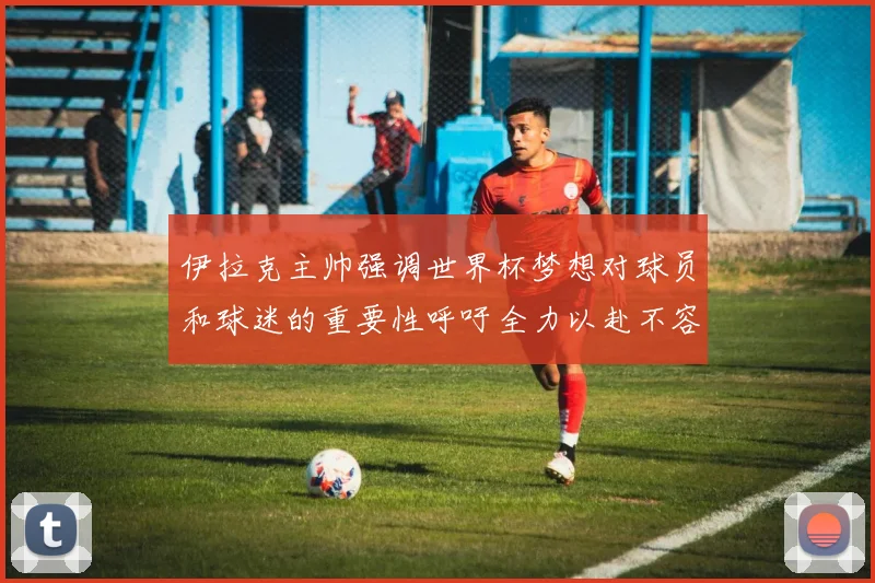 伊拉克主帅强调世界杯梦想对球员和球迷的重要性呼吁全力以赴不容忽视