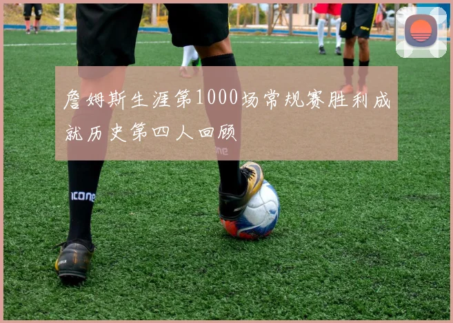 詹姆斯生涯第1000场常规赛胜利成就历史第四人回顾