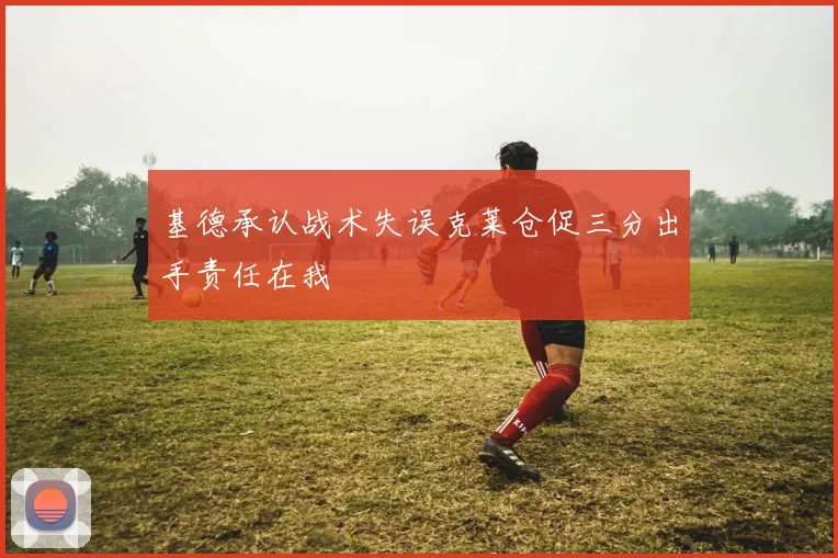 基德承认战术失误克莱仓促三分出手责任在我