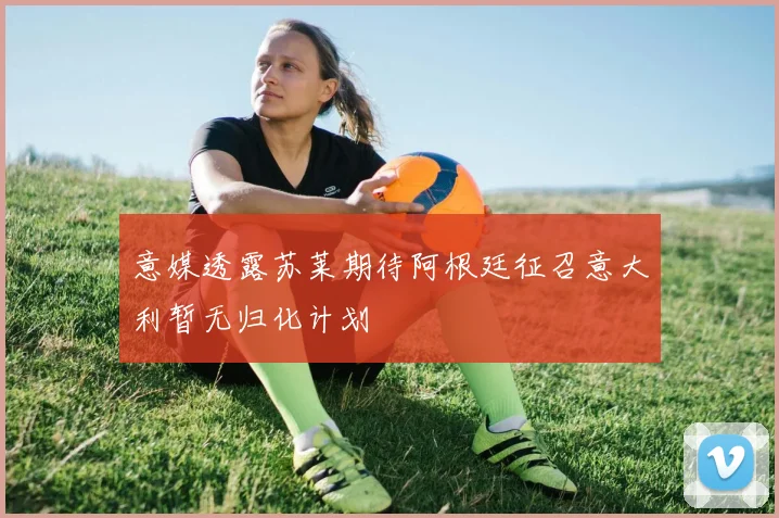 意媒透露苏莱期待阿根廷征召意大利暂无归化计划