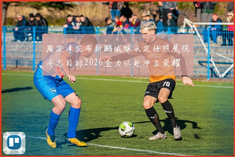 周定洋发布新鹏城球衣定妆照展现斗志目标2026全力以赴冲击荣耀