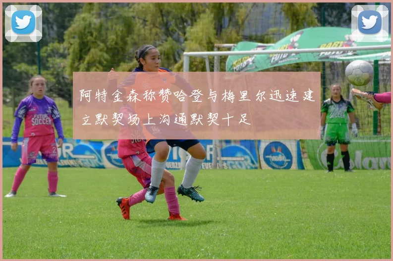 阿特金森称赞哈登与梅里尔迅速建立默契场上沟通默契十足