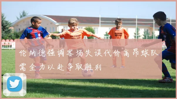 伦纳德强调客场失误代价高昂球队需全力以赴争取胜利