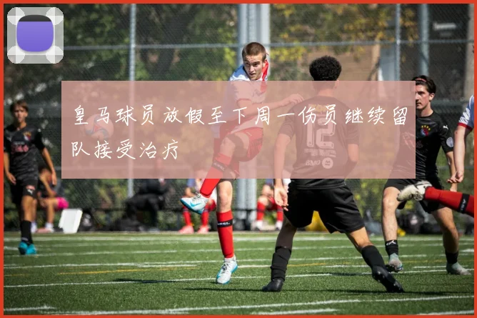 皇马球员放假至下周一伤员继续留队接受治疗