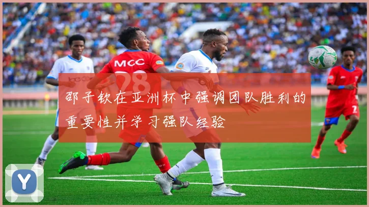 邵子钦在亚洲杯中强调团队胜利的重要性并学习强队经验