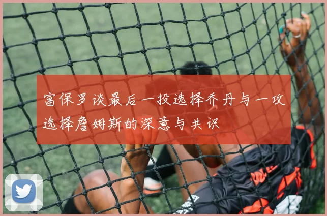 富保罗谈最后一投选择乔丹与一攻选择詹姆斯的深意与共识