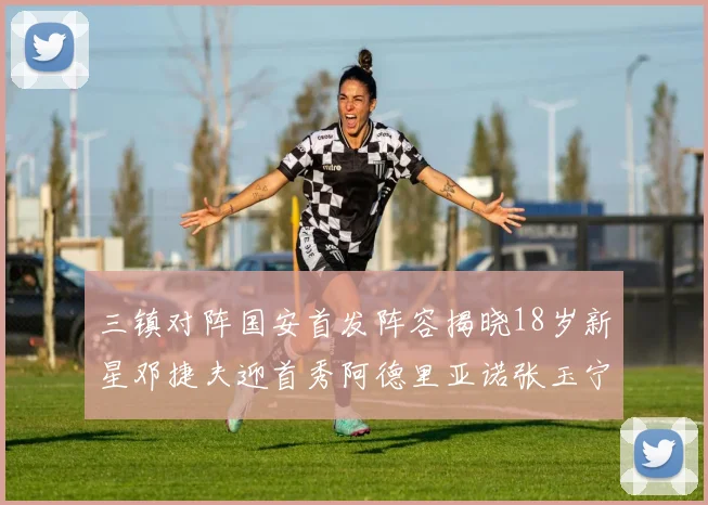 三镇对阵国安首发阵容揭晓18岁新星邓捷夫迎首秀阿德里亚诺张玉宁领衔出战