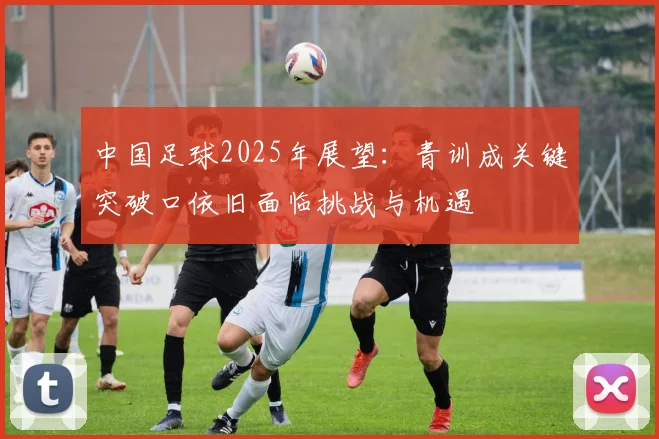 中国足球2025年展望：青训成关键突破口依旧面临挑战与机遇