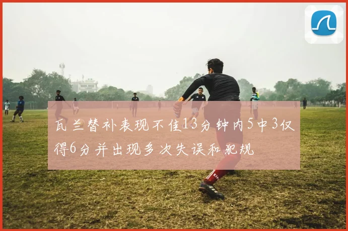 瓦兰替补表现不佳13分钟内5中3仅得6分并出现多次失误和犯规