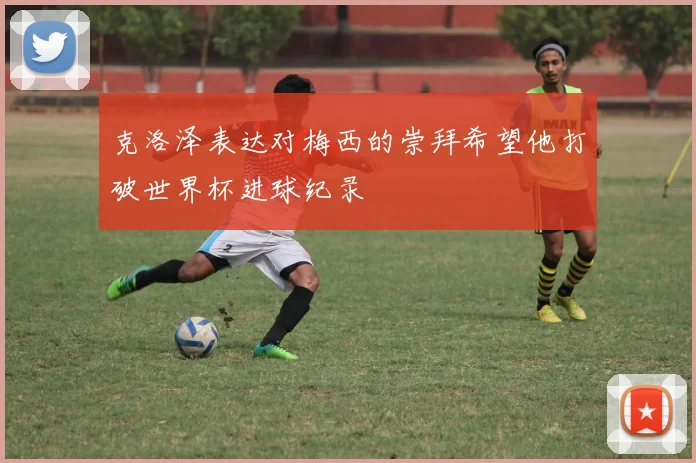 克洛泽表达对梅西的崇拜希望他打破世界杯进球纪录