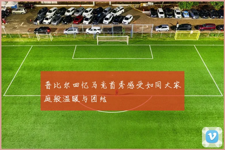 普比尔回忆马竞首秀感受如同大家庭般温暖与团结