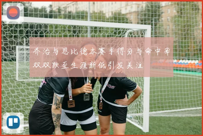 乔治与恩比德本赛季得分与命中率双双跌至生涯新低引发关注