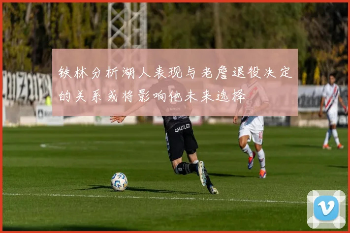 铁林分析湖人表现与老詹退役决定的关系或将影响他未来选择