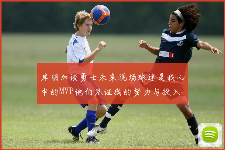 库明加谈勇士未来现场球迷是我心中的MVP他们见证我的努力与投入