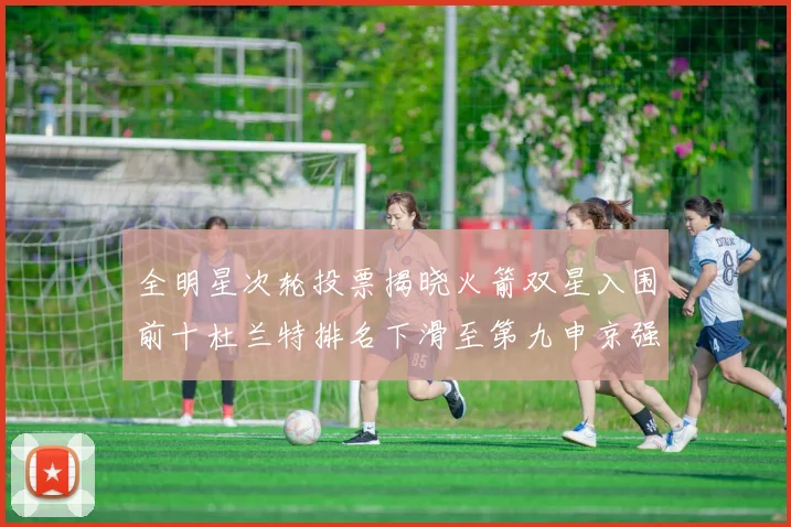 全明星次轮投票揭晓火箭双星入围前十杜兰特排名下滑至第九申京强势晋级第十位