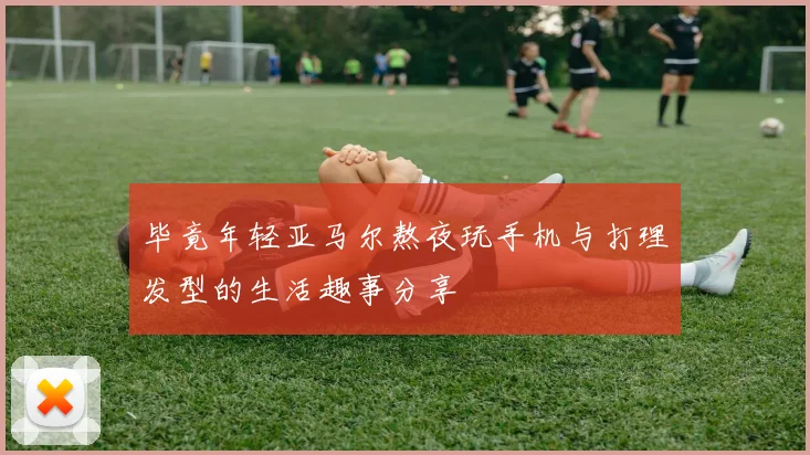 毕竟年轻亚马尔熬夜玩手机与打理发型的生活趣事分享