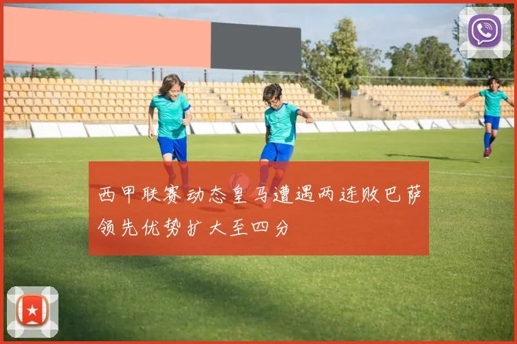 西甲联赛动态皇马遭遇两连败巴萨领先优势扩大至四分