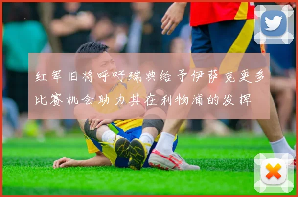 红军旧将呼吁瑞典给予伊萨克更多比赛机会助力其在利物浦的发挥