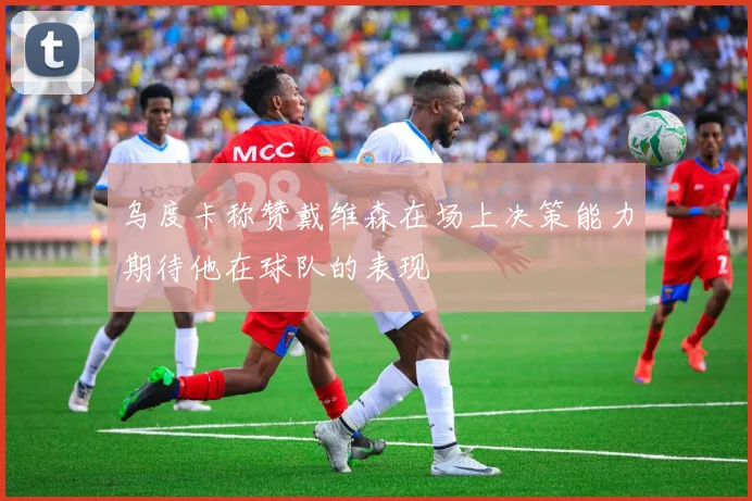乌度卡称赞戴维森在场上决策能力期待他在球队的表现