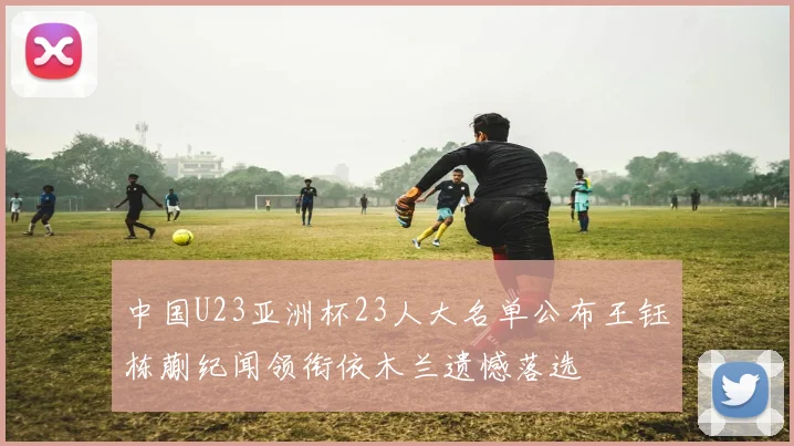 中国U23亚洲杯23人大名单公布王钰栋蒯纪闻领衔依木兰遗憾落选