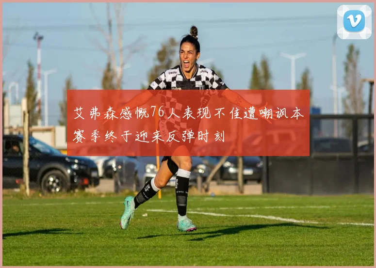 艾弗森感慨76人表现不佳遭嘲讽本赛季终于迎来反弹时刻