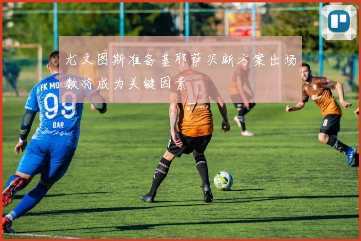 尤文图斯准备基耶萨买断方案出场数将成为关键因素