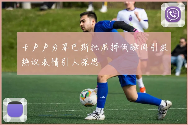 卡卢卢分享巴斯托尼摔倒瞬间引发热议表情引人深思