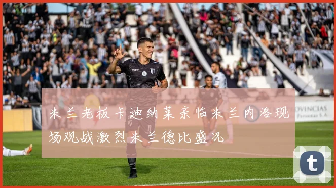 米兰老板卡迪纳莱亲临米兰内洛现场观战激烈米兰德比盛况