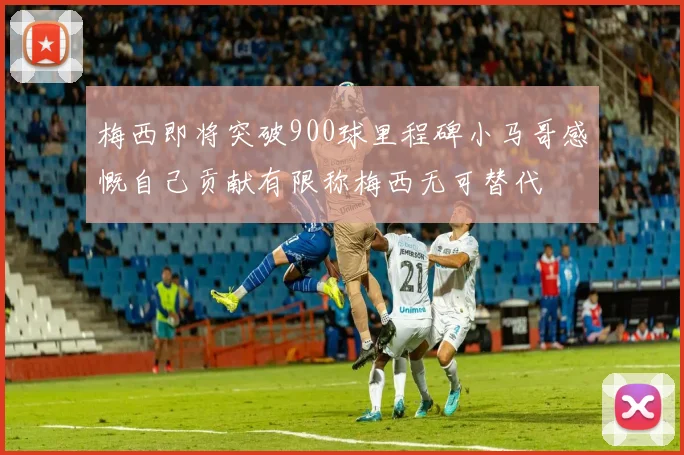 梅西即将突破900球里程碑小马哥感慨自己贡献有限称梅西无可替代