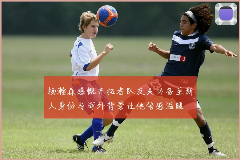 杨瀚森感慨开拓者队友关怀备至新人身份与海外背景让他倍感温暖
