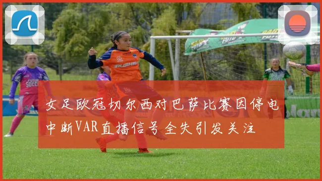 女足欧冠切尔西对巴萨比赛因停电中断VAR直播信号全失引发关注