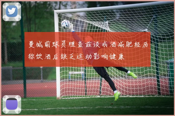 曼城前球员理查兹谈戒酒减肥经历称饮酒后缺乏运动影响健康